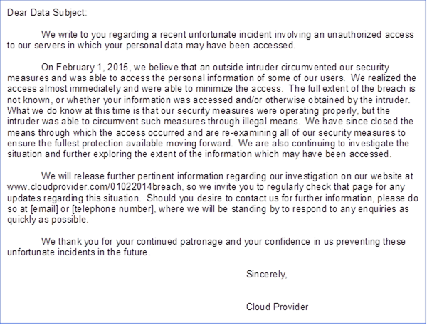 Dear Data Subject: We write to you regarding a recent unfortunate incident involving an unauthorized access to our servers in which your personal data may have been accessed. On February 1, 2015, we believe that an outside intruder circumvented our security measures and was able to access the personal information of some of our users. We realized the access almost immediately and were able to minimize the access. The full extent of the breach is not known, or whether your information was accessed and/or otherwise obtained by the intruder. What we do know at this time is that our security measures were operating properly, but the intruder was able to circumvent such measures through illegal means. We have since closed the means through which the access occurred and are re-examining all of our security measures to ensure the fullest protection available moving forward. We are also continuing to investigate the situation and further exploring the extent of the information which may have been accessed. We will release further pertinent information regarding our investigation on our website at www.cloudprovider.com/01022014breach, so we invite you to regularly check that page for any updates regarding this situation. Should you desire to contact us for further information, please do so at [email] or [telephone number], where we will be standing by to respond to any enquiries as quickly as possible. We thank you for your continued patronage and your confidence in us preventing these unfortunate incidents in the future. Sincerely, Cloud Provider 